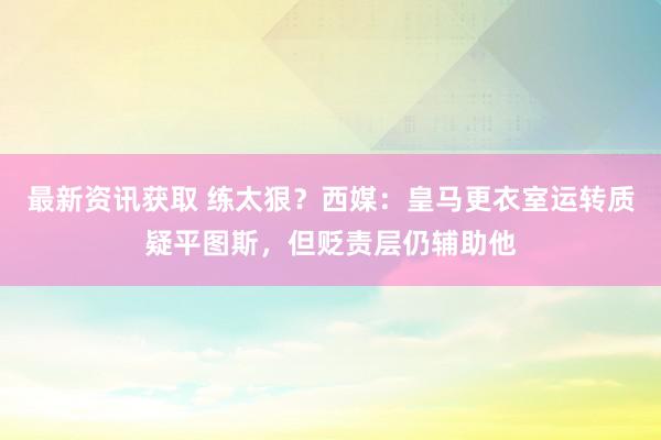 最新资讯获取 练太狠？西媒：皇马更衣室运转质疑平图斯，但贬责层仍辅助他