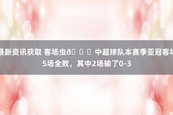 最新资讯获取 客场虫🐛中超球队本赛季亚冠客场5场全败，其中2场输了0-3