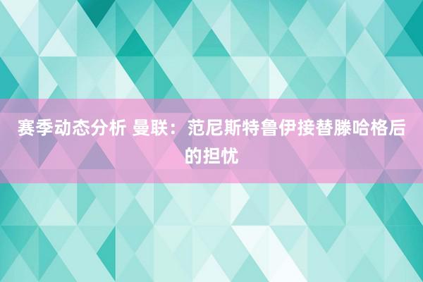 赛季动态分析 曼联：范尼斯特鲁伊接替滕哈格后的担忧