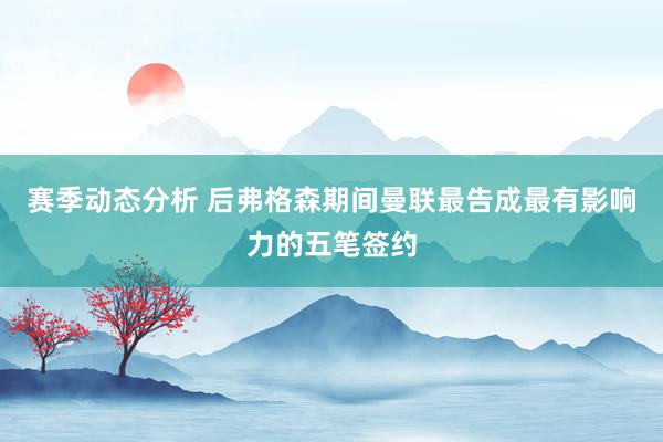 赛季动态分析 后弗格森期间曼联最告成最有影响力的五笔签约