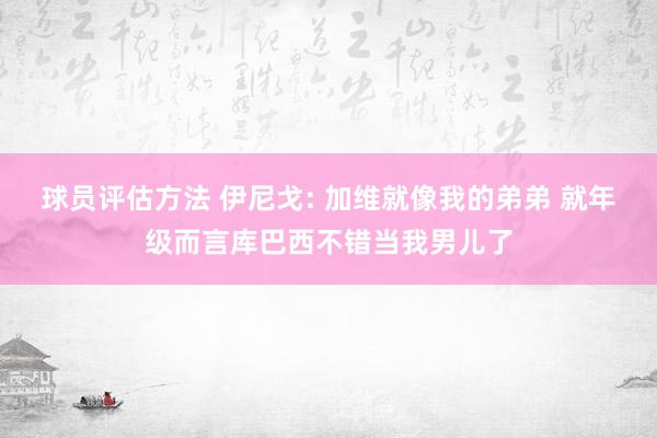 球员评估方法 伊尼戈: 加维就像我的弟弟 就年级而言库巴西不错当我男儿了