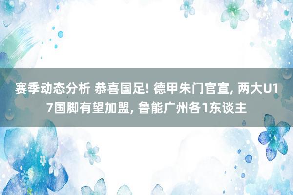 赛季动态分析 恭喜国足! 德甲朱门官宣, 两大U17国脚有望加盟, 鲁能广州各1东谈主