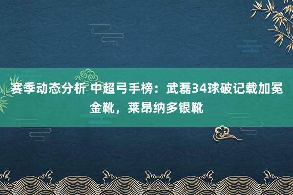 赛季动态分析 中超弓手榜：武磊34球破记载加冕金靴，莱昂纳多银靴