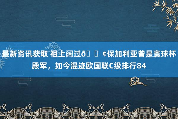 最新资讯获取 祖上阔过😢保加利亚曾是寰球杯殿军，如今混迹欧国联C级排行84