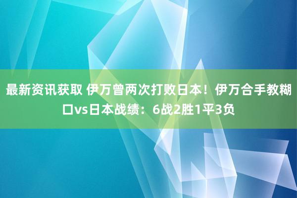 最新资讯获取 伊万曾两次打败日本！伊万合手教糊口vs日本战绩：6战2胜1平3负