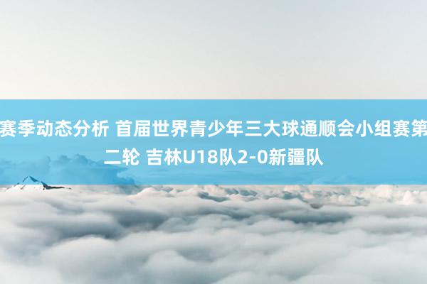 赛季动态分析 首届世界青少年三大球通顺会小组赛第二轮 吉林U18队2-0新疆队