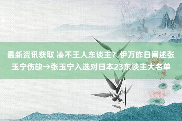 最新资讯获取 凑不王人东谈主？伊万昨日阐述张玉宁伤缺→张玉宁入选对日本23东谈主大名单