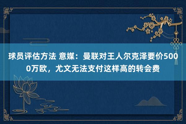 球员评估方法 意媒：曼联对王人尔克泽要价5000万欧，尤文无法支付这样高的转会费