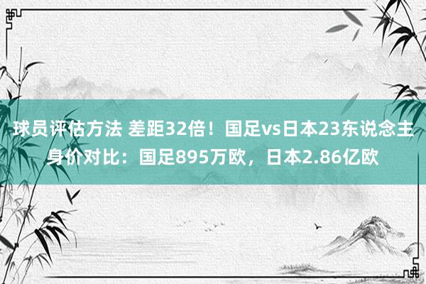 球员评估方法 差距32倍！国足vs日本23东说念主身价对比：国足895万欧，日本2.86亿欧