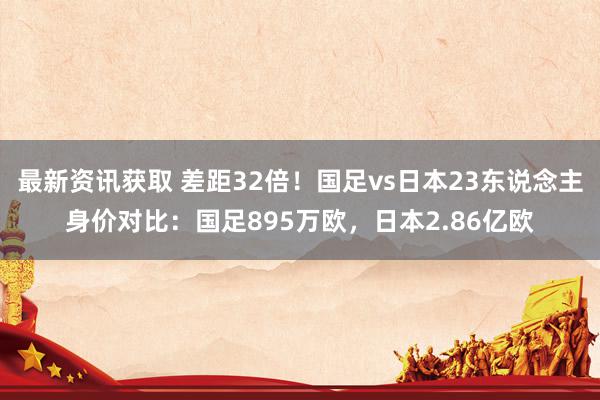 最新资讯获取 差距32倍！国足vs日本23东说念主身价对比：国足895万欧，日本2.86亿欧