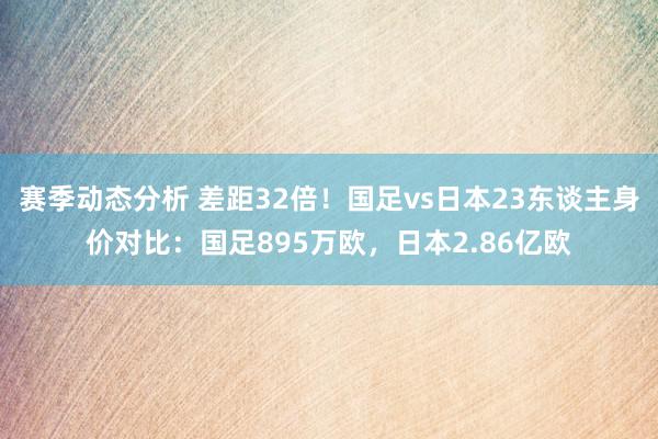 赛季动态分析 差距32倍！国足vs日本23东谈主身价对比：国足895万欧，日本2.86亿欧