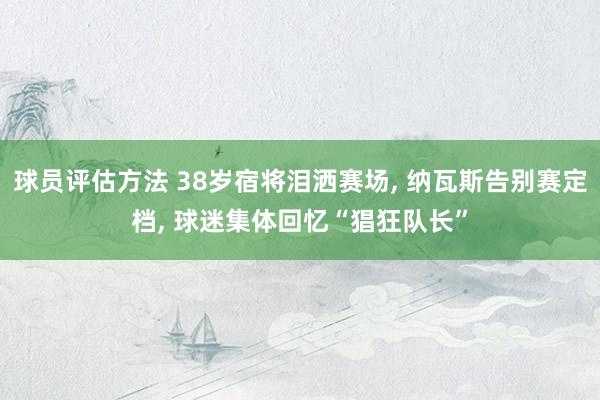 球员评估方法 38岁宿将泪洒赛场, 纳瓦斯告别赛定档, 球迷集体回忆“猖狂队长”