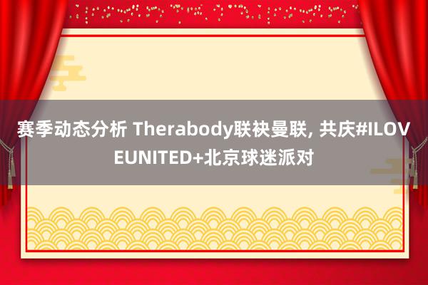 赛季动态分析 Therabody联袂曼联, 共庆#ILOVEUNITED+北京球迷派对