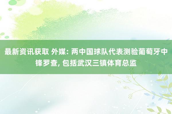 最新资讯获取 外媒: 两中国球队代表测验葡萄牙中锋罗查, 包括武汉三镇体育总监