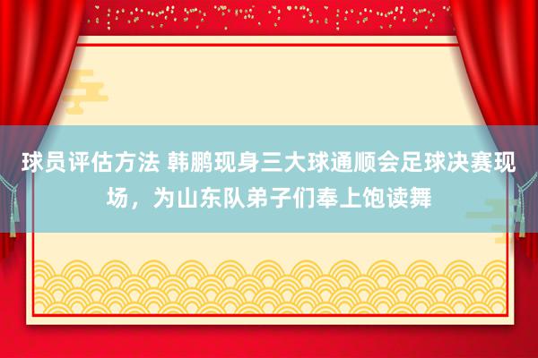 球员评估方法 韩鹏现身三大球通顺会足球决赛现场，为山东队弟子们奉上饱读舞