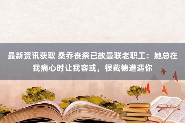 最新资讯获取 桑乔丧祭已故曼联老职工：她总在我痛心时让我容或，很戴德遭遇你