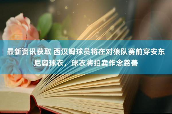 最新资讯获取 西汉姆球员将在对狼队赛前穿安东尼奥球衣，球衣将拍卖作念慈善