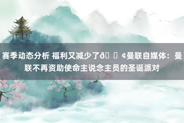 赛季动态分析 福利又减少了😢曼联自媒体：曼联不再资助使命主说念主员的圣诞派对