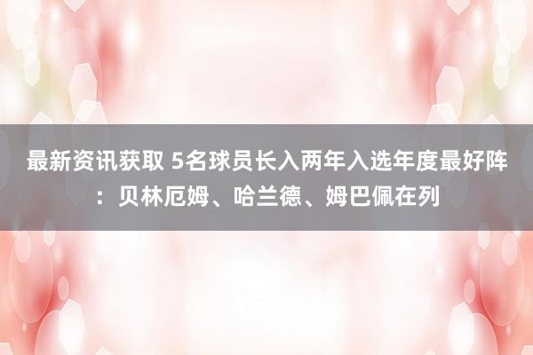 最新资讯获取 5名球员长入两年入选年度最好阵：贝林厄姆、哈兰德、姆巴佩在列