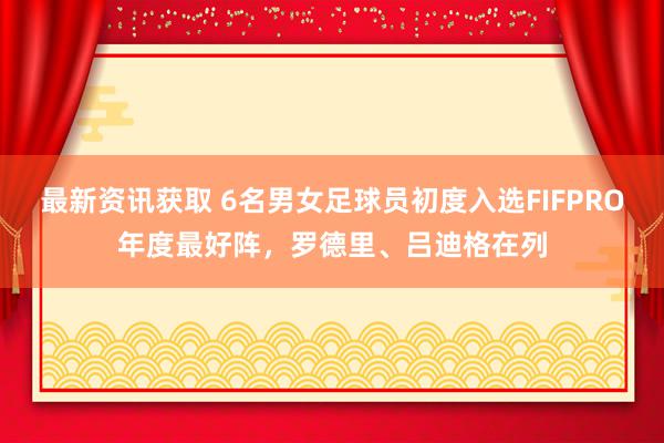 最新资讯获取 6名男女足球员初度入选FIFPRO年度最好阵，罗德里、吕迪格在列