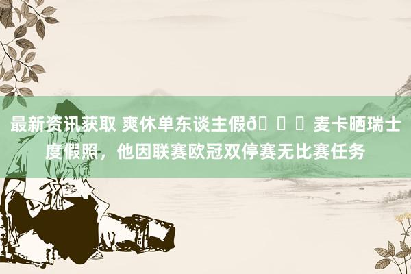 最新资讯获取 爽休单东谈主假😀麦卡晒瑞士度假照，他因联赛欧冠双停赛无比赛任务