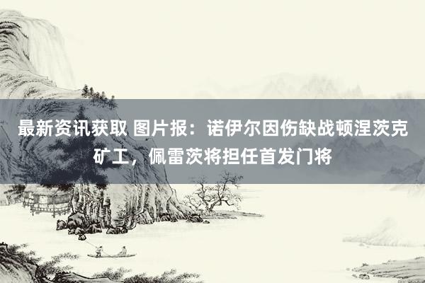 最新资讯获取 图片报：诺伊尔因伤缺战顿涅茨克矿工，佩雷茨将担任首发门将