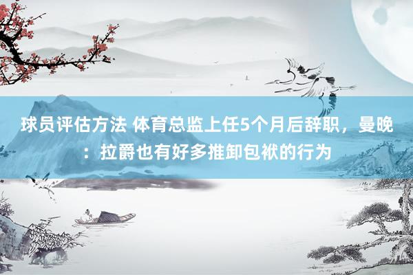 球员评估方法 体育总监上任5个月后辞职，曼晚：拉爵也有好多推卸包袱的行为