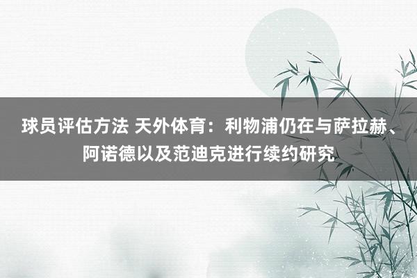 球员评估方法 天外体育：利物浦仍在与萨拉赫、阿诺德以及范迪克进行续约研究