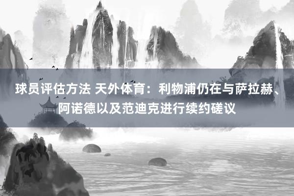 球员评估方法 天外体育：利物浦仍在与萨拉赫、阿诺德以及范迪克进行续约磋议