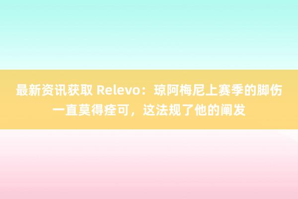 最新资讯获取 Relevo：琼阿梅尼上赛季的脚伤一直莫得痊可，这法规了他的阐发