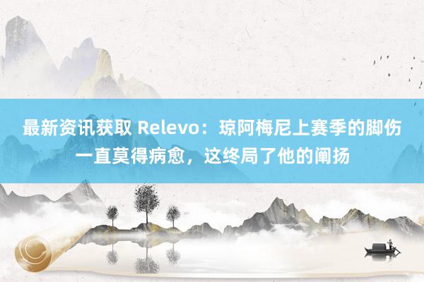 最新资讯获取 Relevo：琼阿梅尼上赛季的脚伤一直莫得病愈，这终局了他的阐扬