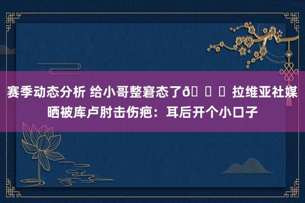 赛季动态分析 给小哥整窘态了😅拉维亚社媒晒被库卢肘击伤疤：耳后开个小口子