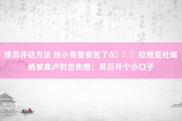 球员评估方法 给小哥整疾苦了😅拉维亚社媒晒被库卢肘击伤疤：耳后开个小口子