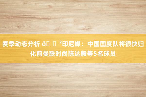 赛季动态分析 😲印尼媒：中国国度队将很快归化前曼联时尚陈达毅等5名球员