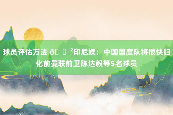 球员评估方法 😲印尼媒：中国国度队将很快归化前曼联前卫陈达毅等5名球员