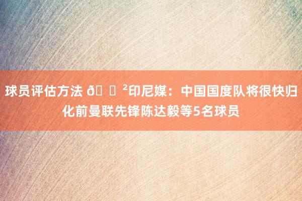 球员评估方法 😲印尼媒：中国国度队将很快归化前曼联先锋陈达毅等5名球员