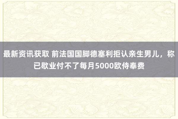 最新资讯获取 前法国国脚德塞利拒认亲生男儿，称已歇业付不了每月5000欧侍奉费