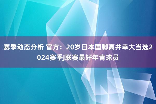 赛季动态分析 官方：20岁日本国脚高井幸大当选2024赛季J联赛最好年青球员