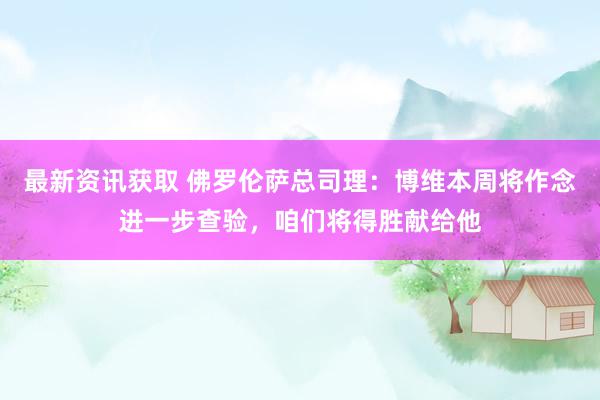 最新资讯获取 佛罗伦萨总司理：博维本周将作念进一步查验，咱们将得胜献给他