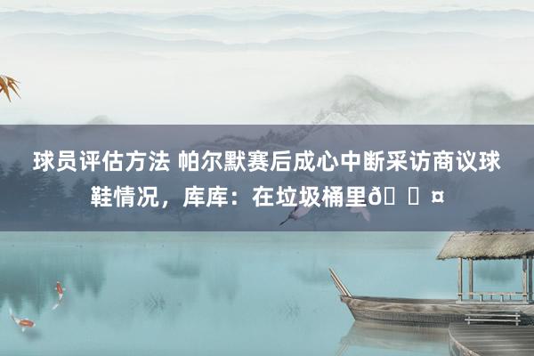 球员评估方法 帕尔默赛后成心中断采访商议球鞋情况，库库：在垃圾桶里😤