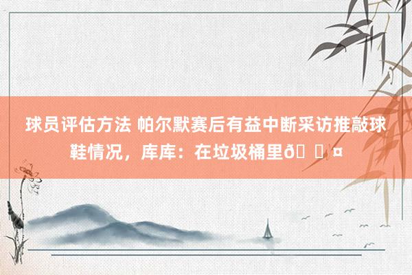 球员评估方法 帕尔默赛后有益中断采访推敲球鞋情况，库库：在垃圾桶里😤