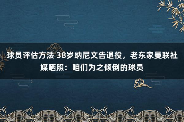 球员评估方法 38岁纳尼文告退役，老东家曼联社媒晒照：咱们为之倾倒的球员