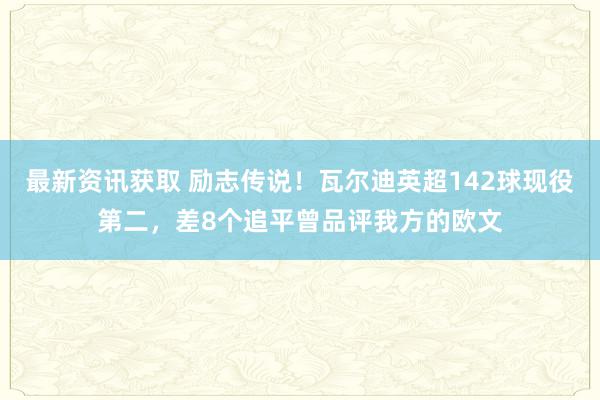 最新资讯获取 励志传说！瓦尔迪英超142球现役第二，差8个追平曾品评我方的欧文