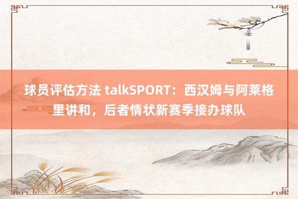 球员评估方法 talkSPORT：西汉姆与阿莱格里讲和，后者情状新赛季接办球队