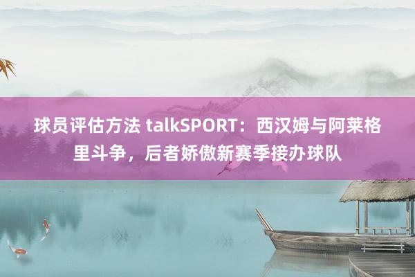 球员评估方法 talkSPORT：西汉姆与阿莱格里斗争，后者娇傲新赛季接办球队