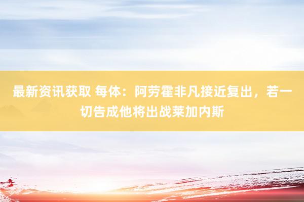 最新资讯获取 每体：阿劳霍非凡接近复出，若一切告成他将出战莱加内斯