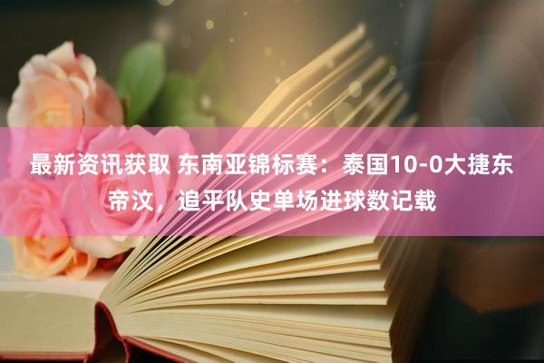 最新资讯获取 东南亚锦标赛：泰国10-0大捷东帝汶，追平队史单场进球数记载