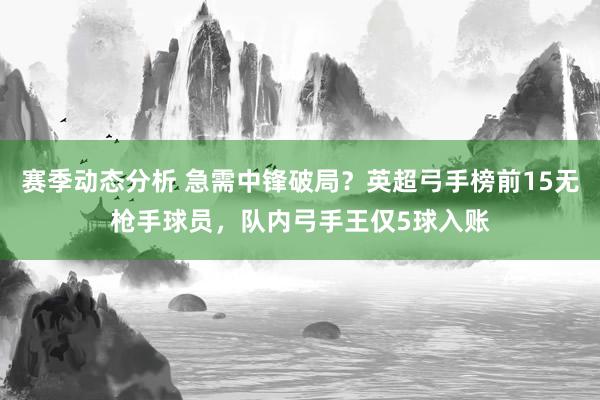 赛季动态分析 急需中锋破局？英超弓手榜前15无枪手球员，队内弓手王仅5球入账