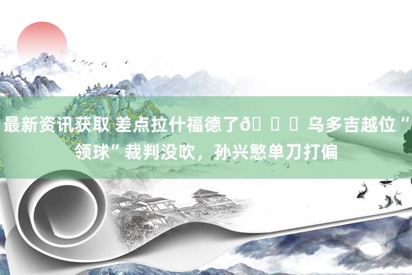 最新资讯获取 差点拉什福德了😅乌多吉越位“领球”裁判没吹，孙兴慜单刀打偏