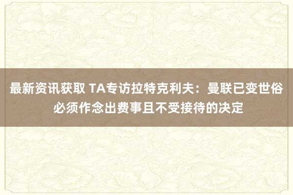 最新资讯获取 TA专访拉特克利夫：曼联已变世俗 必须作念出费事且不受接待的决定